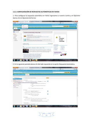 1.2.3. CONFIGURACIÓN DE RESPUESTAS AUTOMÁTICAS EN YAHOO

1. Para configurar la respuesta automática en Yahoo ingresamos a nuestra cuenta y en Opciones
damos clic en Opciones de Correo




2. En la siguiente pantalla damos clic del lado izquierdo en la opción Respuesta Automática.




                                                21
 