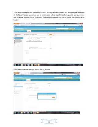 3. En la siguiente pantalla activamos la casilla de respuestas automáticas y escogemos el intervalo
de fechas en la que queremos que la opción esté activa, escribimos la respuesta que queremos
que se envíe, damos clic en Guardar y finalmente podemos dar clic en Enviar un ejemplo a mi
buzón.




4. En la ventana que aparece damos clic en Aceptar




                                                22
 