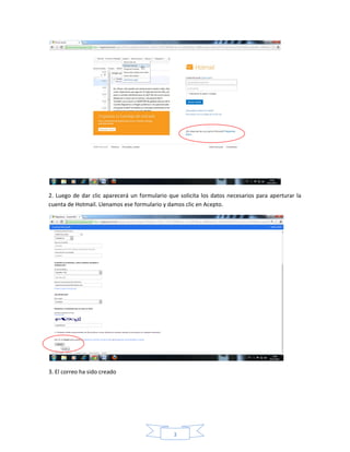 2. Luego de dar clic aparecerá un formulario que solicita los datos necesarios para aperturar la
cuenta de Hotmail. Llenamos ese formulario y damos clic en Acepto.




3. El correo ha sido creado




                                               3
 