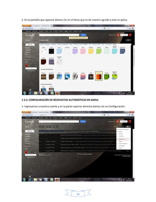 2. En la pantalla que aparece damos clic en el tema que es de nuestro agrado y este se aplica.




1.3.3. CONFIGURACIÓN DE RESPUESTAS AUTOMÁTICAS EN GMAIL

1. Ingresamos a nuestra cuenta y en la parte superior derecha damos clic en Configuración.




                                                34
 