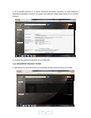 2. En la pestaña General en la opción Respuesta automática activamos la casilla Respuesta
Automática habilitada y llenamos los campos que aparecen debajo luego damos clic en Guardar
Cambios.




3. La opción de respuesta automática se ha configurado.

1.3.4. CREACIÓN DE ETIQUETAS Y FILTROS

1. Ingresamos a la cuenta de Gmail y en las pestañas del lado izquierdo damos clic en Más.




                                                35
 