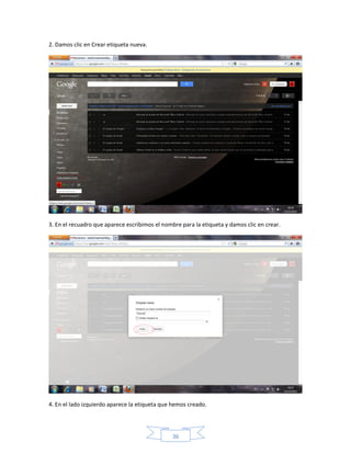 2. Damos clic en Crear etiqueta nueva.




3. En el recuadro que aparece escribimos el nombre para la etiqueta y damos clic en crear.




4. En el lado izquierdo aparece la etiqueta que hemos creado.




                                                36
 