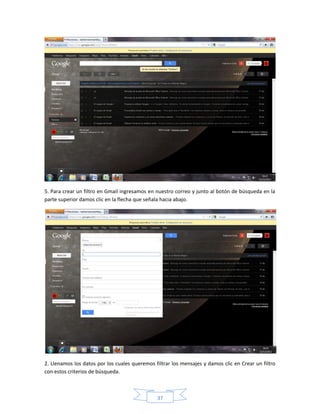 5. Para crear un filtro en Gmail ingresamos en nuestro correo y junto al botón de búsqueda en la
parte superior damos clic en la flecha que señala hacia abajo.




2. Llenamos los datos por los cuales queremos filtrar los mensajes y damos clic en Crear un filtro
con estos criterios de búsqueda.



                                               37
 