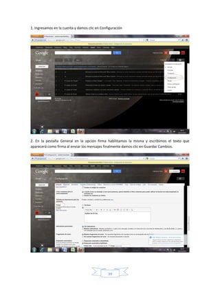 1. Ingresamos en la cuenta y damos clic en Configuración




2. En la pestaña General en la opción firma habilitamos la misma y escribimos el texto que
aparecerá como firma al enviar los mensajes finalmente damos clic en Guardar Cambios.




                                               39
 