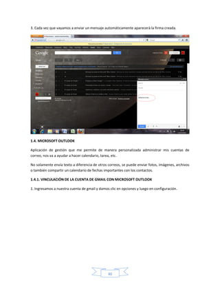 3. Cada vez que vayamos a enviar un mensaje automáticamente aparecerá la firma creada.




1.4. MICROSOFT OUTLOOK

Aplicación de gestión que me permite de manera personalizada administrar mis cuentas de
correo, nos va a ayudar a hacer calendario, tarea, etc.

No solamente envía texto a diferencia de otros correos, se puede enviar fotos, imágenes, archivos
o también compartir un calendario de fechas importantes con los contactos.

1.4.1. VINCULACIÓN DE LA CUENTA DE GMAIL CON MICROSOFT OUTLOOK

1. Ingresamos a nuestra cuenta de gmail y damos clic en opciones y luego en configuración.




                                               40
 