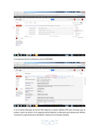 2. En opciones dar clic en Reenvío y Correo POP/IMAP




3. En la opción Descarga de Correo POP elegimos la opción Habilitar POP para mensajes que se
reciban a partir de ahora y en la segunda opción dejamos la alternativa que aparece por defecto
“conservar la copia de Gmail en Recibidos” y damos clic en Guardar Cambios



                                              41
 
