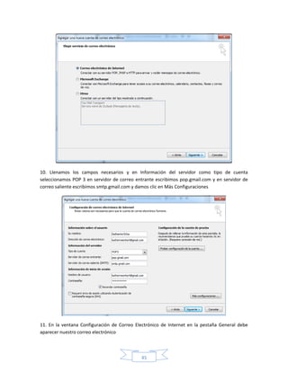 10. Llenamos los campos necesarios y en Información del servidor como tipo de cuenta
seleccionamos POP 3 en servidor de correo entrante escribimos pop.gmail.com y en servidor de
correo saliente escribimos smtp.gmail.com y damos clic en Más Configuraciones




11. En la ventana Configuración de Correo Electrónico de Internet en la pestaña General debe
aparecer nuestro correo electrónico



                                            45
 