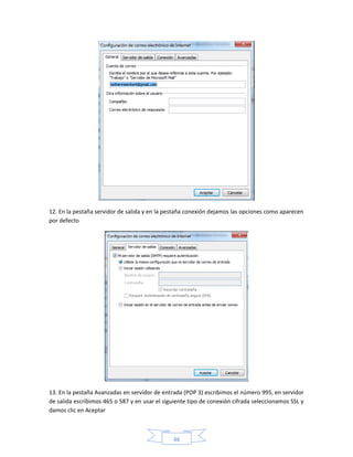 12. En la pestaña servidor de salida y en la pestaña conexión dejamos las opciones como aparecen
por defecto




13. En la pestaña Avanzadas en servidor de entrada (POP 3) escribimos el número 995, en servidor
de salida escribimos 465 o 587 y en usar el siguiente tipo de conexión cifrada seleccionamos SSL y
damos clic en Aceptar



                                               46
 
