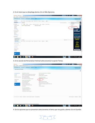 2. En el menú que se despliega damos clic en Más Opciones.




3. En la sección de Personalizar Hotmail seleccionamos la opción Temas.




4. De las opciones que se presentan seleccionamos el tema que nos guste y damos clic en Guardar.




                                                5
 