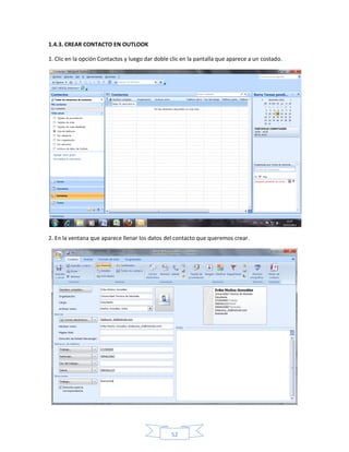 1.4.3. CREAR CONTACTO EN OUTLOOK

1. Clic en la opción Contactos y luego dar doble clic en la pantalla que aparece a un costado.




2. En la ventana que aparece llenar los datos del contacto que queremos crear.




                                                 52
 