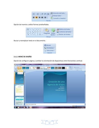 Opción de Insertar y editar formas prediseñadas.




Buscar y reemplazar texto en el documento.




2.1.2. MENÚ DE DISEÑO

Opción de configurar página y cambiar la orientación de diapositivas entre horizontal y vertical.




                                                 57
 