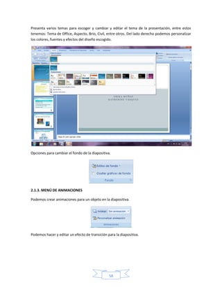 Presenta varios temas para escoger y cambiar y editar el tema de la presentación, entre estos
tenemos: Tema de Office, Aspecto, Brío, Civil, entre otros. Del lado derecho podemos personalizar
los colores, fuentes y efectos del diseño escogido.




Opciones para cambiar el fondo de la diapositiva.




2.1.3. MENÚ DE ANIMACIONES

Podemos crear animaciones para un objeto en la diapositiva.




Podemos hacer y editar un efecto de transición para la diapositiva.




                                                58
 