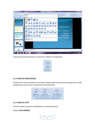 Vista previa de las animaciones y transiciones creadas en la diapositiva.




2.1.4. MENÚ DE PRESENTACIÓN

Permite iniciar una presentación en pantalla completa desde el principio de las diapositivas, desde
la diapositiva actual y crear una presentación personalizada.




2.1.5. MENÚ DE VISTA

Permite cambiar la vista de las diapositivas en cada presentación.

2.1.5.1. VISTA NORMAL



                                                 59
 