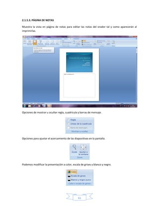 2.1.5.3. PÁGINA DE NOTAS

Muestra la vista en página de notas para editar las notas del orador tal y como aparecerán al
imprimirlas.




Opciones de mostrar u ocultar regla, cuadrícula y barras de mensaje.




Opciones para ajustar el acercamiento de las diapositivas en la pantalla.




Podemos modificar la presentación a color, escala de grises y blanco y negro.




                                                 61
 