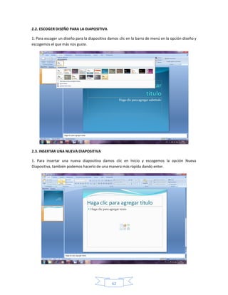 2.2. ESCOGER DISEÑO PARA LA DIAPOSITIVA

1. Para escoger un diseño para la diapositiva damos clic en la barra de menú en la opción diseño y
escogemos el que más nos guste.




2.3. INSERTAR UNA NUEVA DIAPOSITIVA

1. Para insertar una nueva diapositiva damos clic en Inicio y escogemos la opción Nueva
Diapositiva, también podemos hacerlo de una manera más rápida dando enter.




                                               62
 