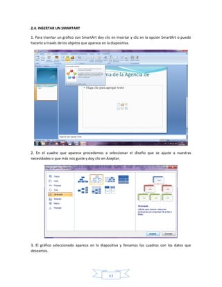 2.4. INSERTAR UN SMARTART

1. Para insertar un gráfico con SmartArt doy clic en Insertar y clic en la opción SmartArt o puedo
hacerlo a través de los objetos que aparece en la diapositiva.




2. En el cuadro que aparece procedemos a seleccionar el diseño que se ajuste a nuestras
necesidades o que más nos guste y doy clic en Aceptar.




3. El gráfico seleccionado aparece en la diapositiva y llenamos los cuadros con los datos que
deseamos.




                                               63
 