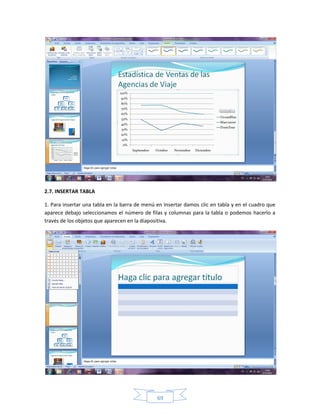 2.7. INSERTAR TABLA

1. Para insertar una tabla en la barra de menú en Insertar damos clic en tabla y en el cuadro que
aparece debajo seleccionamos el número de filas y columnas para la tabla o podemos hacerlo a
través de los objetos que aparecen en la diapositiva.




                                               69
 