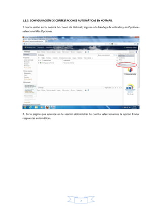 1.1.3. CONFIGURACIÓN DE CONTESTACIONES AUTOMÁTICAS EN HOTMAIL

1. Inicia sesión en tu cuenta de correo de Hotmail, ingresa a la bandeja de entrada y en Opciones
seleccione Más Opciones.




2. En la página que aparece en la sección Administrar tu cuenta seleccionamos la opción Enviar
respuestas automáticas.




                                               7
 