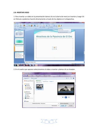 2.8. INSERTAR VIDEO

1. Para insertar un video en la presentación damos clic en la barra de menú en Insertar y luego clic
en Película o podemos hacerlo directamente a través de los objetos en la diapositiva.




2. En el cuadro que aparece seleccionamos el video a insertar y damos clic en Aceptar.




                                                70
 