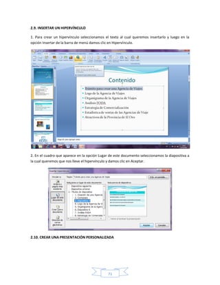 2.9. INSERTAR UN HIPERVÍNCULO

1. Para crear un hipervínculo seleccionamos el texto al cual queremos insertarlo y luego en la
opción Insertar de la barra de menú damos clic en Hipervínculo.




2. En el cuadro que aparece en la opción Lugar de este documento seleccionamos la diapositiva a
la cual queremos que nos lleve el hipervínculo y damos clic en Aceptar.




2.10. CREAR UNA PRESENTACIÓN PERSONALIZADA




                                              71
 