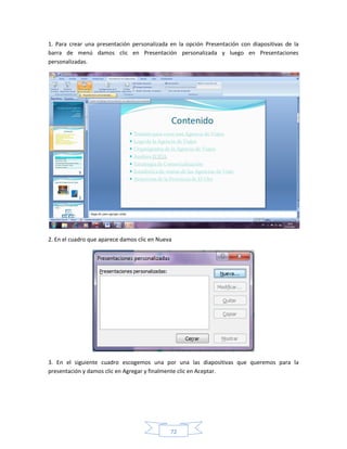 1. Para crear una presentación personalizada en la opción Presentación con diapositivas de la
barra de menú damos clic en Presentación personalizada y luego en Presentaciones
personalizadas.




2. En el cuadro que aparece damos clic en Nueva




3. En el siguiente cuadro escogemos una por una las diapositivas que queremos para la
presentación y damos clic en Agregar y finalmente clic en Aceptar.




                                              72
 