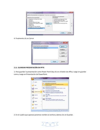 4. Finalmente clic en Cerrar




2.11. GUARDAR PRESENTACIÓN EN PPTX

1. Para guardar la presentación como Power Point doy clic en el botón de office, luego en guardar
como y luego en Presentación de PowerPoint.




2. En el cuadro que aparece ponemos nombre al archivo y damos clic en Guardar.




                                               73
 