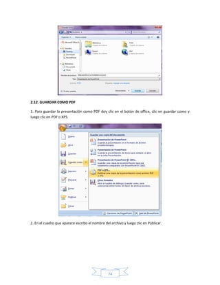 2.12. GUARDAR COMO PDF

1. Para guardar la presentación como PDF doy clic en el botón de office, clic en guardar como y
luego clic en PDF o XPS.




2. En el cuadro que aparece escribo el nombre del archivo y luego clic en Publicar.




                                                 74
 
