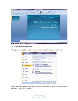 2.14. GUARDAR COMO PÁGINA WEB

1. Para guardar como página web damos clic en el botón de office y luego en guardar como




2. En el cuadro que aparece escribimos el nombre del archivo y en la opción Tipo seleccionamos
página web y damos clic en guardar.




                                              77
 
