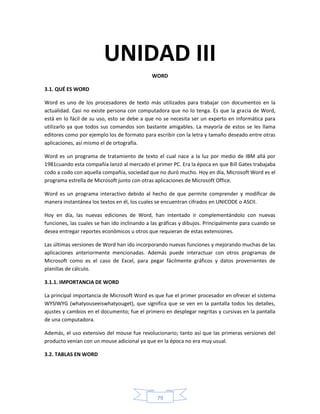 UNIDAD III
                                              WORD

3.1. QUÉ ES WORD

Word es uno de los procesadores de texto más utilizados para trabajar con documentos en la
actualidad. Casi no existe persona con computadora que no lo tenga. Es que la gracia de Word,
está en lo fácil de su uso, esto se debe a que no se necesita ser un experto en informática para
utilizarlo ya que todos sus comandos son bastante amigables. La mayoría de estos se les llama
editores como por ejemplo los de formato para escribir con la letra y tamaño deseado entre otras
aplicaciones, así mismo el de ortografía.

Word es un programa de tratamiento de texto el cual nace a la luz por medio de IBM allá por
1981cuando esta compañía lanzó al mercado el primer PC. Era la época en que Bill Gates trabajaba
codo a codo con aquella compañía, sociedad que no duró mucho. Hoy en día, Microsoft Word es el
programa estrella de Microsoft junto con otras aplicaciones de Microsoft Office.

Word es un programa interactivo debido al hecho de que permite comprender y modificar de
manera instantánea los textos en él, los cuales se encuentran cifrados en UNICODE o ASCII.

Hoy en día, las nuevas ediciones de Word, han intentado ir complementándolo con nuevas
funciones, las cuales se han ido inclinando a las gráficas y dibujos. Principalmente para cuando se
desea entregar reportes económicos u otros que requieran de estas extensiones.

Las últimas versiones de Word han ido incorporando nuevas funciones y mejorando muchas de las
aplicaciones anteriormente mencionadas. Además puede interactuar con otros programas de
Microsoft como es el caso de Excel, para pegar fácilmente gráficos y datos provenientes de
planillas de cálculo.

3.1.1. IMPORTANCIA DE WORD

La principal importancia de Microsoft Word es que fue el primer procesador en ofrecer el sistema
WYSIWYG (whatyouseeiswhatyouget), que significa que se ven en la pantalla todos los detalles,
ajustes y cambios en el documento; fue el primero en desplegar negritas y cursivas en la pantalla
de una computadora.

Además, el uso extensivo del mouse fue revolucionario; tanto así que las primeras versiones del
producto venían con un mouse adicional ya que en la época no era muy usual.

3.2. TABLAS EN WORD




                                                79
 