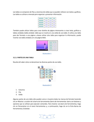 Las tablas se componen de filas y columnas de celdas que se pueden rellenar con textos y gráficos.
Las tablas se utilizan a menudo para organizar y presentar información.




También puede utilizar tablas para crear diseños de página interesantes o crear texto, gráficos y
tablas anidadas (tabla anidada: tabla que se inserta en una celda de una tabla. Si utiliza una tabla
para dar formato a una página y desea utilizar otra tabla para organizar la información, puede
insertar una tabla anidada.) en una página Web.




                                           Ilustración 1

3.2.1. PARTES DE UNA TABLA

Resulta útil saber cómo se denominan las diversas partes de una tabla.




                                           Ilustración 2

    1. Columna
    2. Fila
    3. Celda

Algunas partes de una tabla sólo pueden verse si muestra todas las marcas de formato haciendo
clic en Mostrar u ocultar de la barra de herramientas (barra de herramientas: barra con botones y
opciones que se utilizan para ejecutar comandos. Para mostrar una barra de herramientas, haga
clic en Personalizar en el menú Herramientas y, a continuación, haga clic en la ficha Barras de
herramientas.) Estándar.




                                                80
 