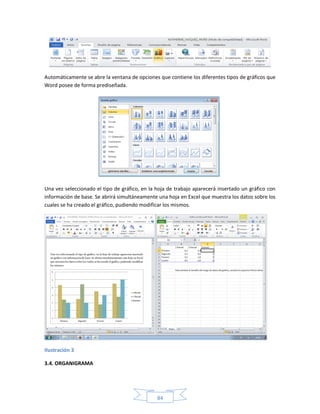 Automáticamente se abre la ventana de opciones que contiene los diferentes tipos de gráficos que
Word posee de forma prediseñada.




Una vez seleccionado el tipo de gráfico, en la hoja de trabajo aparecerá insertado un gráfico con
información de base. Se abrirá simultáneamente una hoja en Excel que muestra los datos sobre los
cuales se ha creado el gráfico, pudiendo modificar los mismos.




Ilustración 3

3.4. ORGANIGRAMA




                                               84
 