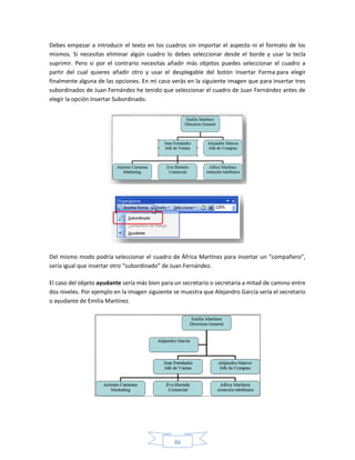 Debes empezar a introducir el texto en los cuadros sin importar el aspecto ni el formato de los
mismos. Si necesitas eliminar algún cuadro lo debes seleccionar desde el borde y usar la tecla
suprimir. Pero si por el contrario necesitas añadir más objetos puedes seleccionar el cuadro a
partir del cual quieres añadir otro y usar el desplegable del botón Insertar Forma para elegir
finalmente alguna de las opciones. En mi caso verás en la siguiente imagen que para insertar tres
subordinados de Juan Fernández he tenido que seleccionar el cuadro de Juan Fernández antes de
elegir la opción Insertar Subordinado.




Del mismo modo podría seleccionar el cuadro de África Martínez para insertar un “compañero”,
sería igual que insertar otro “subordinado” de Juan Fernández.

El caso del objeto ayudante sería más bien para un secretario o secretaria a mitad de camino entre
dos niveles. Por ejemplo en la imagen siguiente se muestra que Alejandro García sería el secretario
o ayudante de Emilia Martínez.




                                                86
 