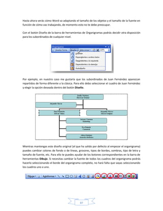 Hasta ahora verás cómo Word va adaptando el tamaño de los objetos y el tamaño de la fuente en
función de cómo vas trabajando, de momento esto no te debe preocupar.

Con el botón Diseño de la barra de herramientas de Organigramas podrás decidir otra disposición
para los subordinados de cualquier nivel.




Por ejemplo, en nuestro caso me gustaría que los subordinados de Juan Fernández aparezcan
repartidos de forma diferente a la clásica. Para ello debo seleccionar el cuadro de Juan Fernández
y elegir la opción deseada dentro del botón Diseño.




Mientras mantengas este diseño original (el que ha salido por defecto al empezar el organigrama)
puedes cambiar colores de fondo o de líneas, grosores, tipos de bordes, sombras, tipo de letra y
tamaño de fuente, etc. Para ello te puedes ayudar de los botones correspondientes en la barra de
herramientas Dibujo. Si necesitas cambiar la fuente de todos los cuadros del organigrama podrás
hacerlo seleccionando el borde del organigrama completo, no hará falta que vayas seleccionando
los cuadros uno a uno.




                                               87
 
