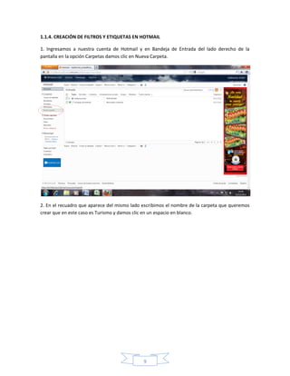1.1.4. CREACIÓN DE FILTROS Y ETIQUETAS EN HOTMAIL

1. Ingresamos a nuestra cuenta de Hotmail y en Bandeja de Entrada del lado derecho de la
pantalla en la opción Carpetas damos clic en Nueva Carpeta.




2. En el recuadro que aparece del mismo lado escribimos el nombre de la carpeta que queremos
crear que en este caso es Turismo y damos clic en un espacio en blanco.




                                             9
 