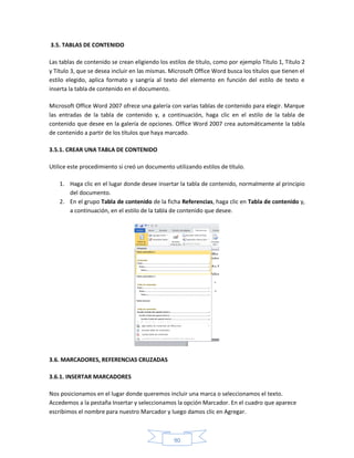 3.5. TABLAS DE CONTENIDO

Las tablas de contenido se crean eligiendo los estilos de título, como por ejemplo Título 1, Título 2
y Título 3, que se desea incluir en las mismas. Microsoft Office Word busca los títulos que tienen el
estilo elegido, aplica formato y sangría al texto del elemento en función del estilo de texto e
inserta la tabla de contenido en el documento.

Microsoft Office Word 2007 ofrece una galería con varias tablas de contenido para elegir. Marque
las entradas de la tabla de contenido y, a continuación, haga clic en el estilo de la tabla de
contenido que desee en la galería de opciones. Office Word 2007 crea automáticamente la tabla
de contenido a partir de los títulos que haya marcado.

3.5.1. CREAR UNA TABLA DE CONTENIDO

Utilice este procedimiento si creó un documento utilizando estilos de título.

    1. Haga clic en el lugar donde desee insertar la tabla de contenido, normalmente al principio
       del documento.
    2. En el grupo Tabla de contenido de la ficha Referencias, haga clic en Tabla de contenido y,
       a continuación, en el estilo de la tabla de contenido que desee.




3.6. MARCADORES, REFERENCIAS CRUZADAS

3.6.1. INSERTAR MARCADORES

Nos posicionamos en el lugar donde queremos incluir una marca o seleccionamos el texto.
Accedemos a la pestaña Insertar y seleccionamos la opción Marcador. En el cuadro que aparece
escribimos el nombre para nuestro Marcador y luego damos clic en Agregar.



                                                 90
 