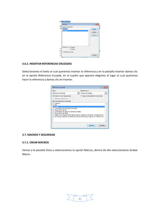 3.6.2. INSERTAR REFERENCIAS CRUZADAS

Seleccionamos el texto al cual queremos insertar la referencia y en la pestaña Insertar damos clic
en la opción Referencia Cruzada, en el cuadro que aparece elegimos el lugar al cual queremos
hacer la referencia y damos clic en Insertar.




3.7. MACROS Y SEGURIDAD

3.7.1. CREAR MACROS

Vamos a la pestaña Vista y seleccionamos la opción Macros, dentro de ella seleccionamos Grabar
Macro.




                                               91
 