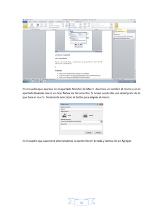En el cuadro que aparece en el apartado Nombre de Macro daremos un nombre al mismo y en el
apartado Guardar macro en dejo Todos los documentos. Si deseo puedo dar una descripción de lo
que hace el macro. Finalmente selecciono el botón para asignar el macro.




En el cuadro que aparecerá seleccionamos la opción Recién Creada y damos clic en Agregar.




                                              92
 