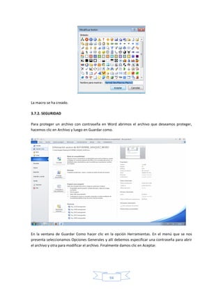 La macro se ha creado.

3.7.2. SEGURIDAD

Para proteger un archivo con contraseña en Word abrimos el archivo que deseamos proteger,
hacemos clic en Archivo y luego en Guardar como.




En la ventana de Guardar Como hacer clic en la opción Herramientas. En el menú que se nos
presenta seleccionamos Opciones Generales y allí debemos especificar una contraseña para abrir
el archivo y otra para modificar el archivo. Finalmente damos clic en Aceptar.




                                             94
 