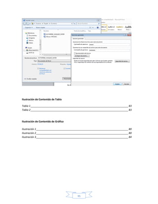 Ilustración de Contenido de Tabla

Tabla 1 ______________________________________________________________________ 83
Tabla 2 ______________________________________________________________________ 83



Ilustración de Contenido de Gráfico

Ilustración 1 __________________________________________________________________ 80
Ilustración 2 __________________________________________________________________ 80
Ilustración 3 __________________________________________________________________ 84




                                          95
 
