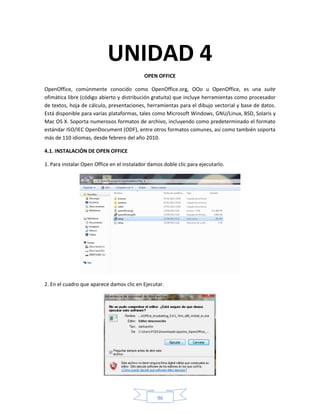 UNIDAD 4
                                           OPEN OFFICE

OpenOffice, comúnmente conocido como OpenOffice.org, OOo u OpenOffice, es una suite
ofimática libre (código abierto y distribución gratuita) que incluye herramientas como procesador
de textos, hoja de cálculo, presentaciones, herramientas para el dibujo vectorial y base de datos.
Está disponible para varias plataformas, tales como Microsoft Windows, GNU/Linux, BSD, Solaris y
Mac OS X. Soporta numerosos formatos de archivo, incluyendo como predeterminado el formato
estándar ISO/IEC OpenDocument (ODF), entre otros formatos comunes, así como también soporta
más de 110 idiomas, desde febrero del año 2010.

4.1. INSTALACIÓN DE OPEN OFFICE

1. Para instalar Open Office en el instalador damos doble clic para ejecutarlo.




2. En el cuadro que aparece damos clic en Ejecutar.




                                                 96
 