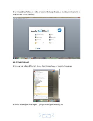 9. La instalación se ha llevado a cabo correctamente. Luego de esto, se abrirá automáticamente el
programa que hemos instalado.




4.2. OPEN OFFICE CALC

1. Para ingresar a Open Office Calc damos clic en Inicio y luego en Todos los Programas.




2. Damos clic en OpenOffice.org 3.4.1. y luego clic en OpenOffice.org Calc




                                                99
 