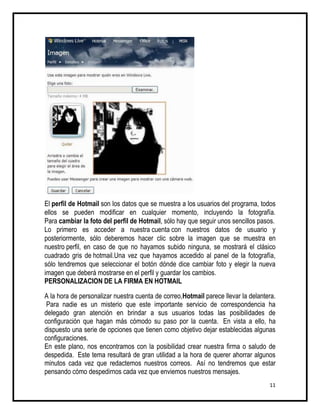 El perfil de Hotmail son los datos que se muestra a los usuarios del programa, todos
ellos se pueden modificar en cualquier momento, incluyendo la fotografía.
Para cambiar la foto del perfil de Hotmail, sólo hay que seguir unos sencillos pasos.
Lo primero es acceder a nuestra cuenta con nuestros datos de usuario y
posteriormente, sólo deberemos hacer clic sobre la imagen que se muestra en
nuestro perfil, en caso de que no hayamos subido ninguna, se mostrará el clásico
cuadrado gris de hotmail.Una vez que hayamos accedido al panel de la fotografía,
sólo tendremos que seleccionar el botón dónde dice cambiar foto y elegir la nueva
imagen que deberá mostrarse en el perfil y guardar los cambios.
PERSONALIZACION DE LA FIRMA EN HOTMAIL

A la hora de personalizar nuestra cuenta de correo,Hotmail parece llevar la delantera.
 Para nadie es un misterio que este importante servicio de correspondencia ha
delegado gran atención en brindar a sus usuarios todas las posibilidades de
configuración que hagan más cómodo su paso por la cuenta. En vista a ello, ha
dispuesto una serie de opciones que tienen como objetivo dejar establecidas algunas
configuraciones.
En este plano, nos encontramos con la posibilidad crear nuestra firma o saludo de
despedida. Este tema resultará de gran utilidad a la hora de querer ahorrar algunos
minutos cada vez que redactemos nuestros correos. Así no tendremos que estar
pensando cómo despedirnos cada vez que enviemos nuestros mensajes.
                                                                                   11
 