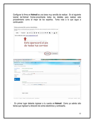 Configurar la firma en Hotmail es una tarea muy sencilla de realizar. En el siguiente
    tutorial de Hotmail Correo encontrarás todos los detalles para realizar este
    procedimiento como el mejor de los expertos. Toma nota a lo que sigue a
    continuación:




·     En primer lugar deberás ingresar a tu cuenta en Hotmail. Como ya sabrás sólo
    tienes que ingresar tu dirección de correo electrónico y contraseña.


                                                                                      12
 