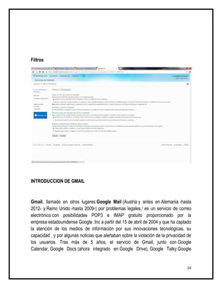 Filtros




INTRODUCCION DE GMAIL



Gmail, llamado en otros lugares Google Mail (Austria y antes en Alemania -hasta
2012- y Reino Unido -hasta 2009-) por problemas legales,1 es un servicio de correo
electrónico con posibilidades POP3 e IMAP gratuito proporcionado por la
empresa estadounidense Google ,Inc a partir del 15 de abril de 2004 y que ha captado
la atención de los medios de información por sus innovaciones tecnológicas, su
capacidad , y por algunas noticias que alertaban sobre la violación de la privacidad de
los usuarios. Tras más de 5 años, el servicio de Gmail, junto con Google
Calendar, Google Docs (ahora integrado en Google Drive), Google Talky Google


                                                                                    14
 