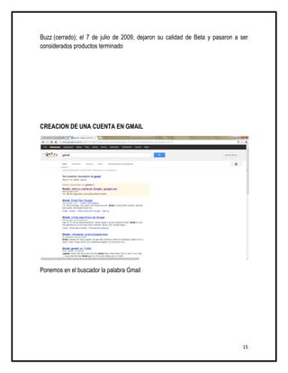 Buzz (cerrado); el 7 de julio de 2009, dejaron su calidad de Beta y pasaron a ser
considerados productos terminado




CREACION DE UNA CUENTA EN GMAIL




Ponemos en el buscador la palabra Gmail




                                                                               15
 