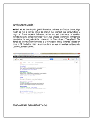 INTRODUCCION YAHOO

Yahoo! Inc. es una empresa global de medios con sede en Estados Unidos, cuya
misión es "ser el servicio global de Internet más esencial para consumidores y
negocios". Posee un portal de Internet, un directorio web y una serie de servicios,
incluido el popular correo electrónico Yahoo!. Fue fundada en enero de 1994 por dos
estudiantes de postgrado de la Universidad de Stanford, Jerry Yang y David Filo.
Yahoo! se constituyó como empresa el 2 de marzo de 1995 y comenzó a cotizar en
bolsa el 12 de abril de 1996. La empresa tiene su sede corporativa en Sunnyvale,
California, Estados Unidos.




PONEMOS EN EL EXPLORADOR YAHOO


                                                                                22
 