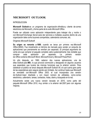 MICROSOFT OUTLOOK
INTRODUCCION

Microsoft Outlook es un programa de organización ofimática y cliente de correo
electrónico de Microsoft, y forma parte de la suite Microsoft Office.
Puede ser utilizado como aplicación independiente para trabajar día y noche o
con Microsoft Exchange Server para dar servicios a múltiples usuarios dentro de una
organización tales como buzones compartidos, calendarios comunes, etc.
Orígenes Microsoft OutlooK
Su origen se remonta a 1989, cuando se lanza por primera vez Microsoft
Office (MSO). Fue inicialmente un término de mercado para vender un conjunto de
aplicaciones que previamente se vendían por separado. El principal argumento de
venta era que comprar el paquete completo salía sustancialmente más rentable que
comprar      cada     aplicación    por      separado.     La     primera  versión
de Office contenía Microsoft Word, Microsoft Excel y Microsoft PowerPoint.
Un año después, en 1990, salieron dos nuevas aplicaciones, una de
ellas Outlook para MS-, lo que provocó conmoción y desagrado en algunos usuarios
que esperaban que tuviera las mismas funciones que la anterior versión. Para
satisfacer al público se lanzó después Microsoft Outlook 95, el cual cubría gran parte
de las expectativas pero seguía siendo aún limitado. Así continuó hasta que Microsoft
se remodeló con Microsoft Office 2003, el cual incorporaba una versión
de Outlook mejor diseñada y con mayor número de utilidades, como correo
electrónico, calendario, tareas, contactos, notas, diario y búsqueda en la red.
Actualmente existe una nueva versión lanzada en 2010, como parte del
paquete Microsoft Office 2010, muy similar a la anterior del 2007 pero con algunas
mejoras.




                                                                                   29
 