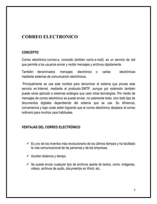 CORREO ELECTRONICO


CONCEPTO

Correo electrónico (correo-e, conocido también como e-mail), es un servicio de red
que permite a los usuarios enviar y recibir mensajes y archivos rápidamente.

También denominados mensajes electrónico               o    cartas       electrónicas
mediante sistemas de comunicación electrónicos.

 Principalmente se usa este nombre para denominar al sistema que provee este
servicio en Internet, mediante el protocolo SMTP, aunque por extensión también
puede verse aplicado a sistemas análogos que usen otras tecnologías. Por medio de
mensajes de correo electrónico se puede enviar, no solamente texto, sino todo tipo de
documentos digitales dependiendo del sistema que se use. Su eficiencia,
conveniencia y bajo coste están logrando que el correo electrónico desplace al correo
ordinario para muchos usos habituales



VENTAJAS DEL CORREO ELECTRÓNICO



    Es uno de los inventos más revolucionario de los últimos tiempos y ha facilitado
     la vida comunicacional de las personas y de las empresas.

    Acortan distancia y tiempo.

    Se puede enviar cualquier tipo de archivos aparte de textos, como: imágenes,
     videos, archivos de audio, documentos en Word, etc.




                                                                                   3
 