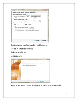 Encotramos en la pestaña avanzadas y modificamos en :

Servidor de entrada ponemos 995

Ser4vidor de salida 465

Luego aceptamos




Aquí nos da la aceptación de la configuración de cuenta de correo electrónico



                                                                                33
 