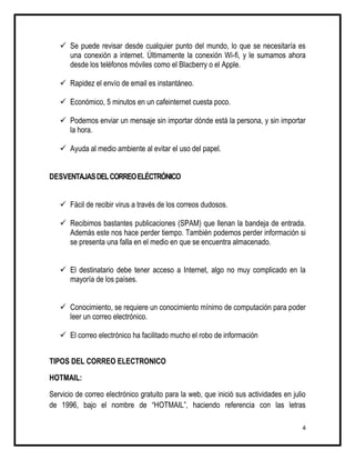 Se puede revisar desde cualquier punto del mundo, lo que se necesitaría es
     una conexión a internet. Últimamente la conexión Wi-fi, y le sumamos ahora
     desde los teléfonos móviles como el Blacberry o el Apple.

    Rapidez el envío de email es instantáneo.

    Económico, 5 minutos en un cafeinternet cuesta poco.

    Podemos enviar un mensaje sin importar dónde está la persona, y sin importar
     la hora.

    Ayuda al medio ambiente al evitar el uso del papel.


DESVENTAJAS DEL CORREO ELÉCTRÓNICO


    Fácil de recibir virus a través de los correos dudosos.

    Recibimos bastantes publicaciones (SPAM) que llenan la bandeja de entrada.
     Además este nos hace perder tiempo. También podemos perder información si
     se presenta una falla en el medio en que se encuentra almacenado.


    El destinatario debe tener acceso a Internet, algo no muy complicado en la
     mayoría de los países.


    Conocimiento, se requiere un conocimiento mínimo de computación para poder
     leer un correo electrónico.

    El correo electrónico ha facilitado mucho el robo de información


TIPOS DEL CORREO ELECTRONICO

HOTMAIL:

Servicio de correo electrónico gratuito para la web, que inició sus actividades en julio
de 1996, bajo el nombre de “HOTMAIL”, haciendo referencia con las letras

                                                                                      4
 